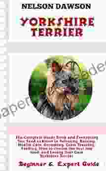 Yorkshire Terrier: Complete Guide And Everything You Need To Know In Selecting Raising Health Care Grooming Crate Training Feeding Choosing The Best Dog Food And Loving Your Cute Puppy